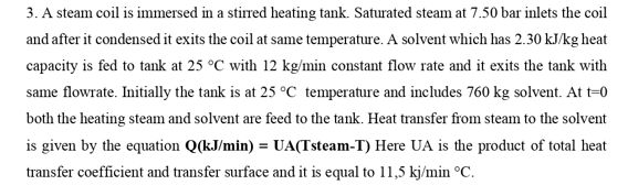 3. A steam coil is immersed in a stirred heating tank. Saturated steam at 7.50 bar inlets the coil
and after it condensed it exits the coil at same temperature. A solvent which has 2.30 kJ/kg heat
capacity is fed to tank at 25 °C with 12 kg/min constant flow rate and it exits the tank with
same flowrate. Initially the tank is at 25 °C temperature and includes 760 kg solvent. At t=0
both the heating steam and solvent are feed to the tank. Heat transfer from steam to the solvent
is given by the equation Q(kJ/min) = UA(Tsteam-T) Here UA is the product of total heat
transfer coefficient and transfer surface and it is equal to 11,5 kj/min °C.
