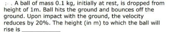 :.. A ball of mass 0.1 kg, initially at rest, is dropped from
height of 1m. Ball hits the ground and bounces off the
ground. Upon impact with the ground, the velocity
reduces by 20%. The height (in m) to which the ball will
rise is
