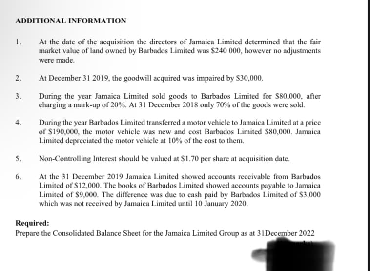 ADDITIONAL INFORMATION
1.
2.
3.
4.
5.
6.
At the date of the acquisition the directors of Jamaica Limited determined that the fair
market value of land owned by Barbados Limited was $240 000, however no adjustments
were made.
At December 31 2019, the goodwill acquired was impaired by $30,000.
During the year Jamaica Limited sold goods to Barbados Limited for $80,000, after
charging a mark-up of 20%. At 31 December 2018 only 70% of the goods were sold.
During the year Barbados Limited transferred a motor vehicle to Jamaica Limited at a price
of $190,000, the motor vehicle was new and cost Barbados Limited $80,000. Jamaica
Limited depreciated the motor vehicle at 10% of the cost to them.
Non-Controlling Interest should be valued at $1.70 per share at acquisition date.
At the 31 December 2019 Jamaica Limited showed accounts receivable from Barbados
Limited of $12,000. The books of Barbados Limited showed accounts payable to Jamaica
Limited of $9,000. The difference was due to cash paid by Barbados Limited of $3,000
which was not received by Jamaica Limited until 10 January 2020.
Required:
Prepare the Consolidated Balance Sheet for the Jamaica Limited Group as at 31 December 2022
