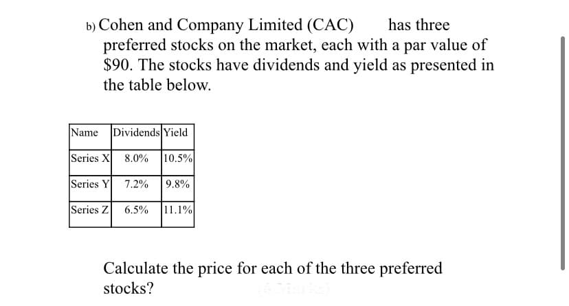 b) Cohen and Company Limited (CAC)
preferred stocks on the market, each with a par value of
$90. The stocks have dividends and yield as presented in
has three
the table below.
Name Dividends Yield
Series X 8.0%
10.5%
Series Y
7.2%
9.8%
Series Z
6.5%
11.1%
Calculate the price for each of the three preferred
stocks?
