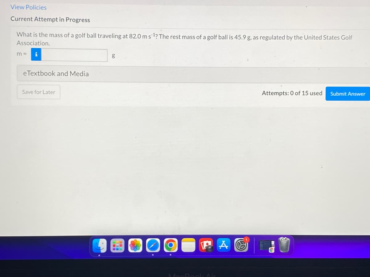 View Policies
Current Attempt in Progress
What is the mass of a golf ball traveling at 82.0 ms 1? The rest mass of a golf ball is 45.9 g, as regulated by the United States Golf
Association.
m =
g
eTextbook and Media
Save for Later
Attempts: 0 of 15 used
Submit Answer
