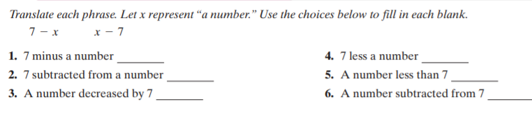 Translate each phrase. Let x represent “a number." Use the choices below to fill in each blank.
7 - x
x - 7
1. 7 minus a number
4. 7 less a number
2. 7 subtracted from a number
5. A number less than 7
3. A number decreased by 7
6. A number subtracted from 7
