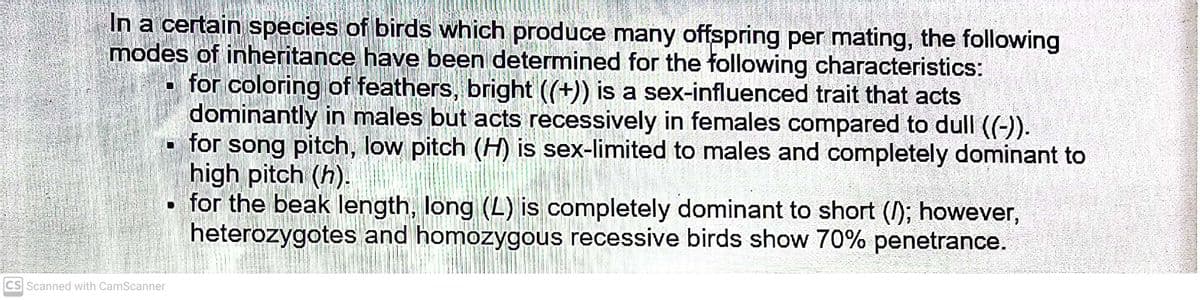 In a certain species of birds which produce many offspring per mating, the following
modes of inheritance have been determined for the following characteristics:
for coloring of feathers, bright ((+)) is a sex-influenced trait that acts
dominantly in males but acts recessively in females compared to dull ((-)).
for song pitch, low pitch (H) is sex-limited to males and completely dominant to
high pitch (h).
• for the beak length, long (L) is completely dominant to short (); however,
heterozygotes and homozygous recessive birds show 70% penetrance.
CS Scanned with CamScanner
