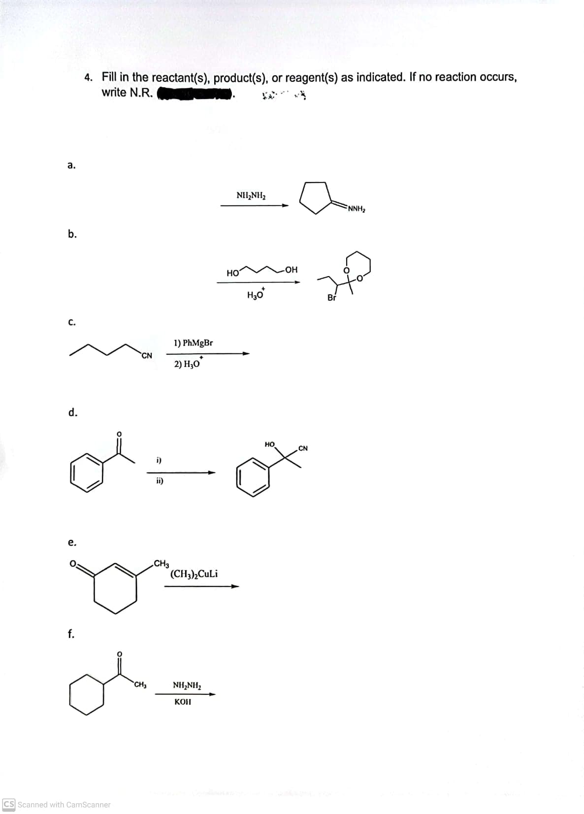 4. Fill in the reactant(s), product(s), or reagent(s) as indicated. If no reaction occurs,
write N.R.
а.
NH,NH2
NNH2
b.
HO
HO-
Br
с.
1) PhMgBr
CN
2) H;0
d.
но
CN
i)
ii)
е.
CH3
(CH3),CuLi
f.
CH
NH2NH2
KOH
CS Scanned with CamScanner
