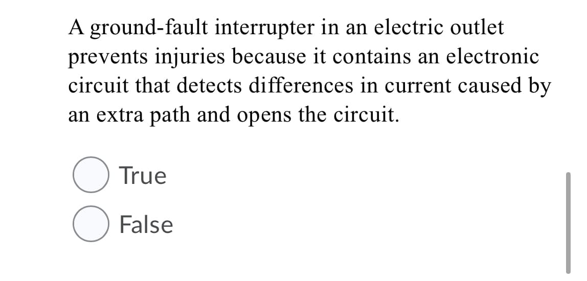 A ground-fault interrupter in an electric outlet
prevents injuries because it contains an electronic
circuit that detects differences in current caused by
an extra path and opens the circuit.
True
O False
