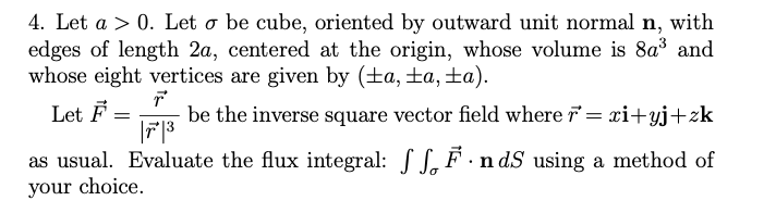 4. Let a > 0. Let o be cube, oriented by outward unit normal n, with
edges of length 2a, centered at the origin, whose volume is 8a3 and
whose eight vertices are given by (±a, ±a, ±a).
Let F
be the inverse square vector field where r = xi+yj+zk
as usual. Evaluate the flux integral: SS. F · n dS using a method of
your choice.

