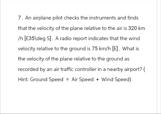 7. An airplane pilot checks the instruments and finds
that the velocity of the plane relative to the air is 320 km
/h [E35\deg S]. A radio report indicates that the wind
velocity relative to the ground is 75 km/h [E]. What is
the velocity of the plane relative to the ground as
recorded by an air traffic controller in a nearby airport? (
Hint: Ground Speed = Air Speed + Wind Speed)
