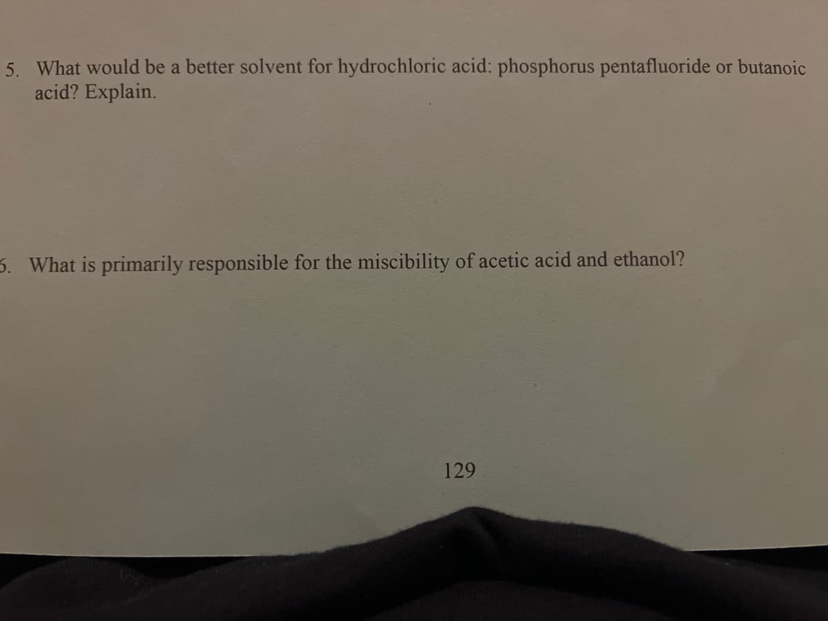 5. What would be a better solvent for hydrochloric acid: phosphorus pentafluoride or butanoic
acid? Explain.
3. What is primarily responsible for the miscibility of acetic acid and ethanol?
129
