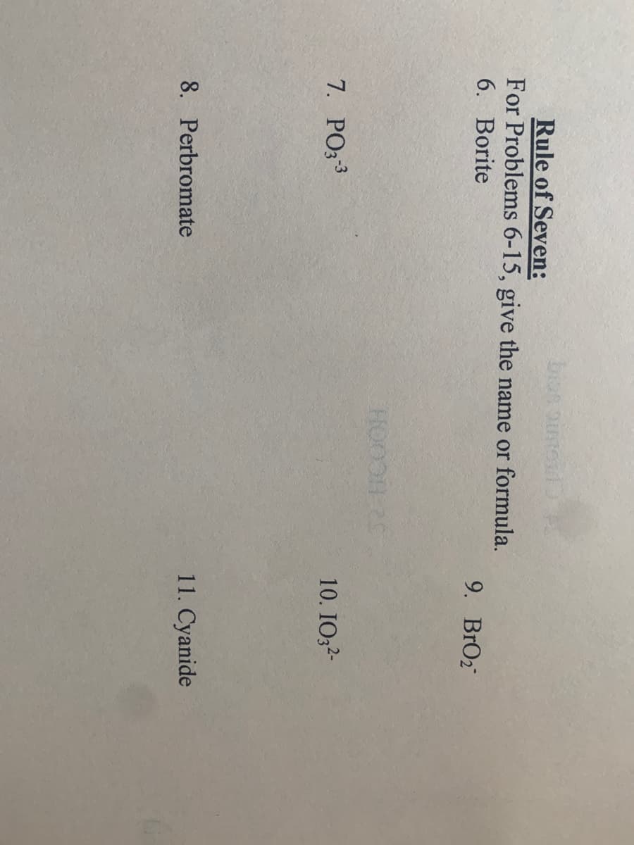 bios oimex
Rule of Seven:
For Problems 6-15, give the name or formula.
6. Borite
9. BrO2
52 HCOOH
10. IO32-
7. PO;3
8. Perbromate
11. Cyanide
