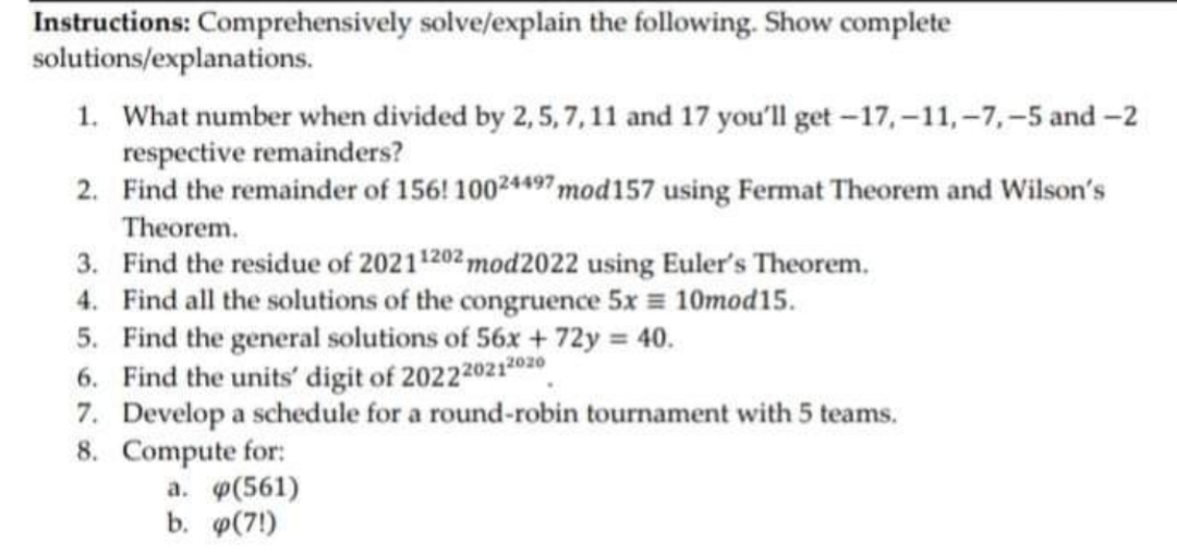 Instructions: Comprehensively solve/explain the following. Show complete
solutions/explanations.
1. What number when divided by 2, 5, 7,11 and 17 you'll get -17,-11,-7,-5 and-2
respective remainders?
2. Find the remainder of 156! 10024497 mod157 using Fermat Theorem and Wilson's
Theorem.
3. Find the residue of 20211202 mod2022 using Euler's Theorem.
4. Find all the solutions of the congruence 5x = 10mod15.
5. Find the general solutions of 56x +72y 40.
6. Find the units' digit of 2022202120z0
7. Develop a schedule for a round-robin tournament with 5 teams.
8. Compute for:
a. p(561)
b. o(7!)
