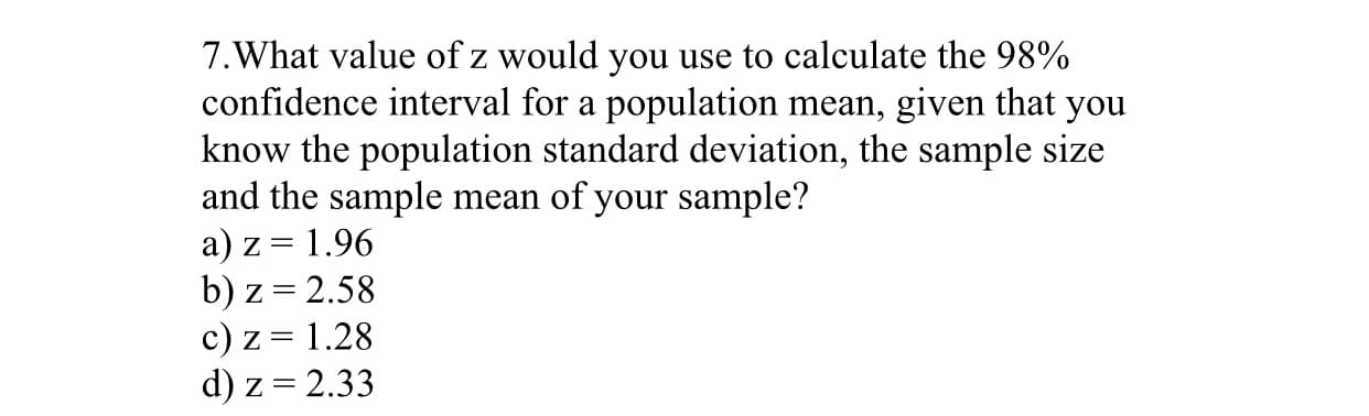 7.What value of z would you use to calculate the 98%
confidence interval for a population mean, given that
know the population standard deviation, the sample size
and the sample mean of your sample?
you
