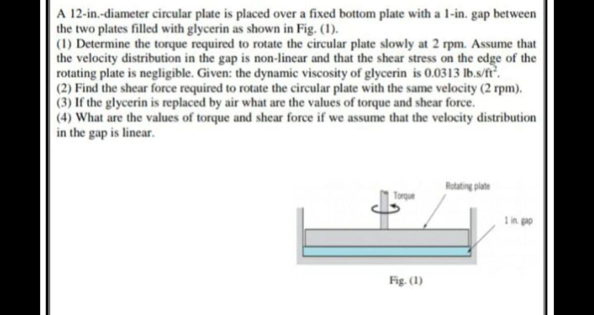 A 12-in.-diameter circular plate is placed over a fixed bottom plate with a 1-in. gap between
the two plates filled with glycerin as shown in Fig. (1).
(1) Determine the torque required to rotate the circular plate slowly at 2 rpm. Assume that
the velocity distribution in the gap is non-linear and that the shear stress on the edge of the
rotating plate is negligible. Given: the dynamic viscosity of glycerin is 0.0313 lb.s/fr.
(2) Find the shear force required to rotate the circular plate with the same velocity (2 rpm).
(3) If the glycerin is replaced by air what are the values of torque and shear force.
(4) What are the values of torque and shear force if we assume that the velocity distribution
in the gap is linear.
Rotating plate
Torque
1 in. gap
Fig. (1)
