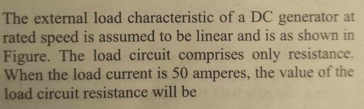The external load characteristic of a DC generator at
rated speed is assumed to be linear and is as shown in
Figure. The load circuit comprises only resistance.
When the load current is 50 amperes, the value of the
load circuit resistance will be