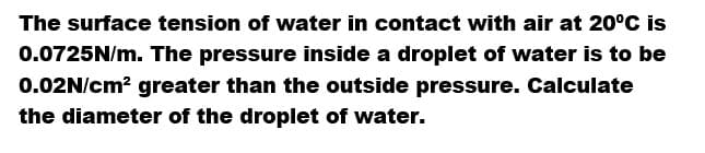 The surface tension of water in contact with air at 20°C is
0.0725N/m. The pressure inside a droplet of water is to be
0.02N/cm² greater than the outside pressure. Calculate
the diameter of the droplet of water.