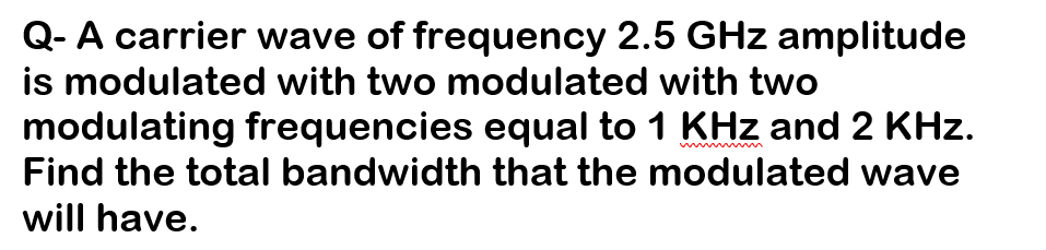 Q- A carrier wave of frequency 2.5 GHz amplitude
is modulated with two modulated with two
modulating frequencies equal to 1 KHz and 2 KHz.
Find the total bandwidth that the modulated wave
will have.