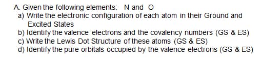 A. Given the following elements: N and o
a) Write the electronic configuration of each atom in their Ground and
Excited States
b) Identify the valence electrons and the covalency numbers (GS & ES)
c) Write the Lewis Dot Structure of these atoms (GS & ES)
d) Identify the pure orbitals occupied by the valence electrons (GS & ES)
