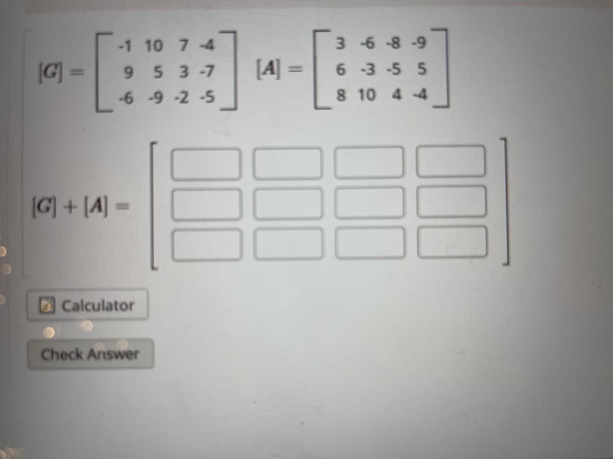 -1 10 7-4
3 -6-8-9
G] =
[4] =
9 5 3-7
6-3-5 5
|3D
-6 -9 -2 -5
8 10 4-4
G] + [A] =
%3D
Calculator
Check Answer
00
00
100
