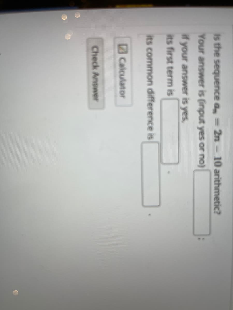 Is the sequence a = 2n- 10 arithmetic?
Your answer is (input yes or no)
if your answer is yes,
its first term is
its common difference is
Calculator
Check Answer
