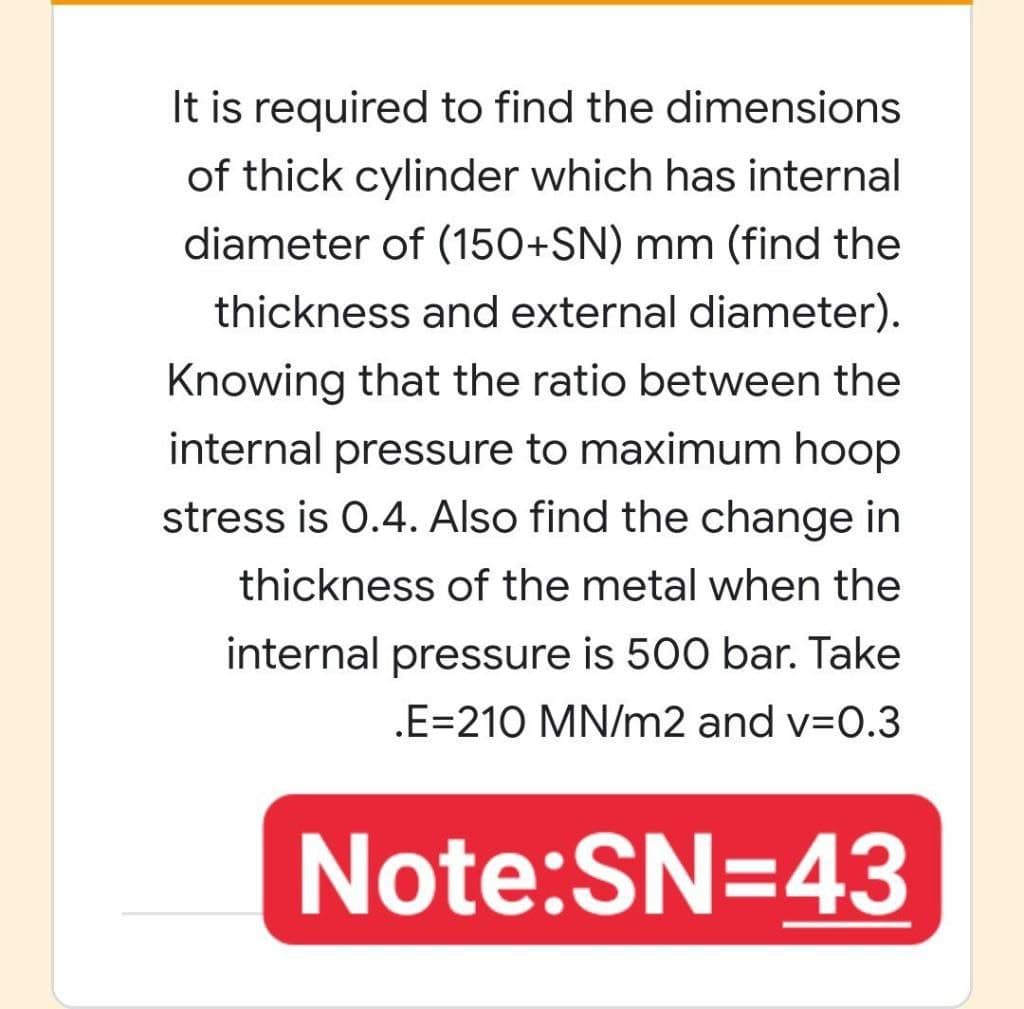 It is required to find the dimensions
of thick cylinder which has internal
diameter of (150+SN) mm (find the
thickness and external diameter).
Knowing that the ratio between the
internal pressure to maximum hoop
stress is 0.4. Also find the change in
thickness of the metal when the
internal pressure is 500 bar. Take
.E=210 MN/m2 and v=0.3
Note:SN=43
