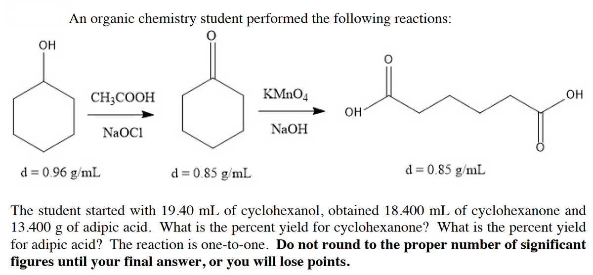An organic chemistry student performed the following reactions:
OH
CH;COOH
KMNO4
OH
NaOC1
NaOH
d = 0.96 g/mL
d = 0.85 g/mL
d = 0.85 g/mL
The student started with 19.40 mL of cyclohexanol, obtained 18.400 mL of cyclohexanone and
13.400 g of adipic acid. What is the percent yield for cyclohexanone? What is the percent yield
for adipic acid? The reaction is one-to-one. Do not round to the proper number of significant
figures until your final answer, or you will lose points.
