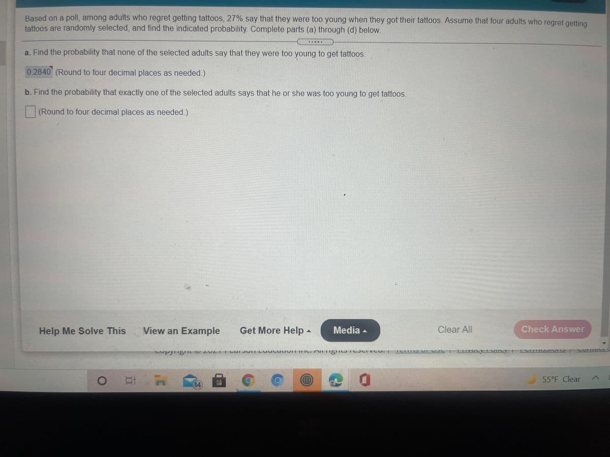 Based on a poll, among adults who regret getting tattoos, 27% say that they were too young when they got their tattoos. Assume that four adults who regret getting
tattoos are randomly selected, and find the indicated probability Complete parts (a) through (d) below.
a. Find the probability that none of the selected adults say that they were too young to get tattoos.
0.2840 (Round to four decimal places as needed.)
b. Find the probability that exactly one of the selected adults says that he or she was too young to get tattoos.
(Round to four decimal places as needed.)
Help Me Solve This
View an Example
Get More Help -
Media -
Clear All
Check Answer
55°F Clear
14
面
II
