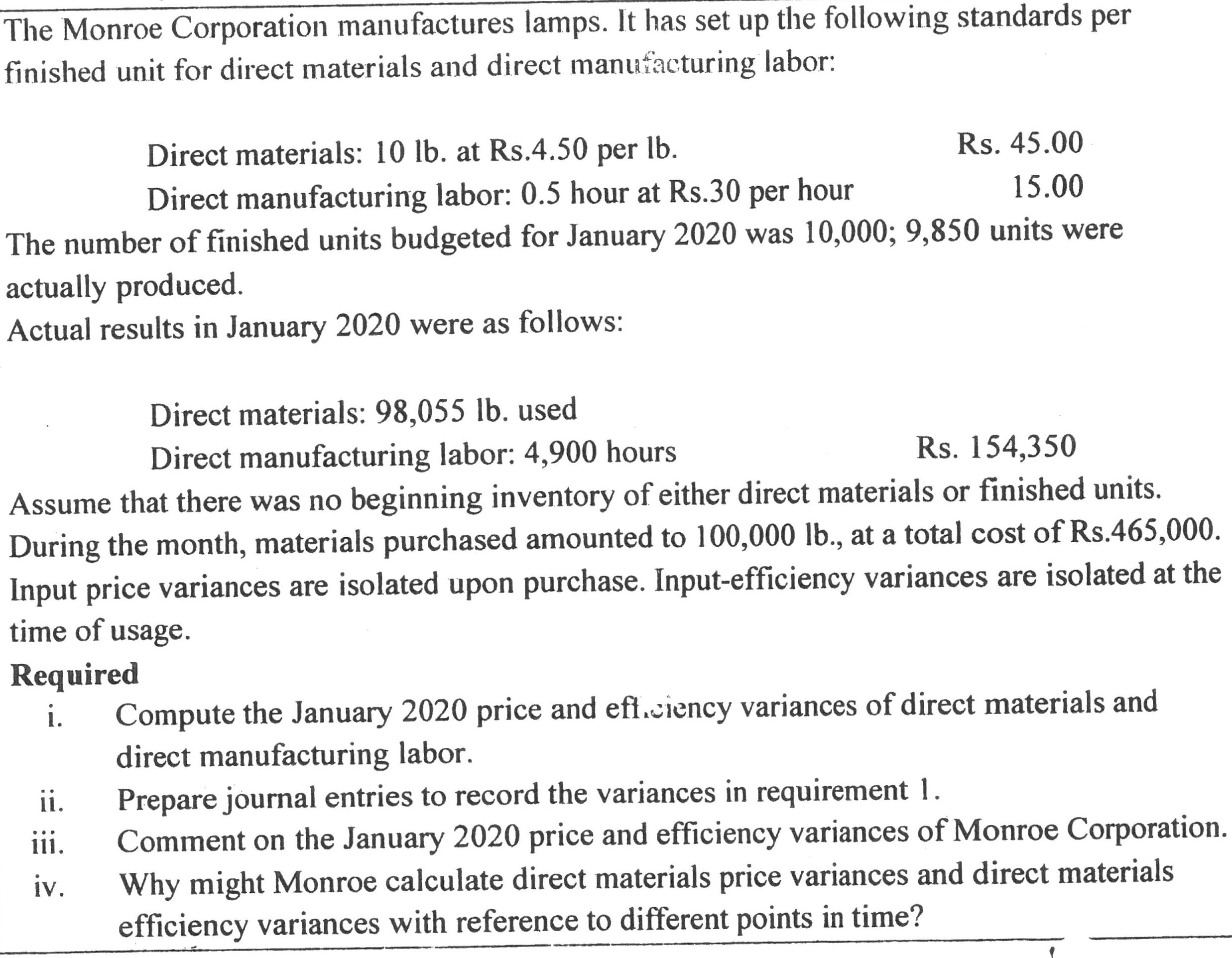 The Monroe Corporation manufactures lamps. It has set up the following standards per
finished unit for direct materials and direct manufacturing labor:
Rs. 45.00
Direct materials: 10 lb. at Rs.4.50 per lb.
15.00
Direct manufacturing labor: 0.5 hour at Rs.30 per hour
The number of finished units budgeted for January 2020 was 10,000; 9,850 units were
actually produced.
Actual results in January 2020 were as follows:
Direct materials: 98,055 lb. used
Direct manufacturing labor: 4,900 hours
Rs. 154,350
Assume that there was no beginning inventory of either direct materials or finished units.
During the month, materials purchased amounted to 100,000 lb., at a total cost of Rs.465,000.
Input price variances are isolated upon purchase. Input-efficiency variances are isolated at the
time of usage.
Required
Compute the January 2020 price and eff.ciency variances of direct materials and
direct manufacturing labor.
Prepare journal entries to record the variances in requirement 1.
Comment on the January 2020 price and efficiency variances of Monroe Corporation.
Why might Monroe calculate direct materials price variances and direct materials
efficiency variances with reference to different points in time?
i.
ii.
ii.
iv.

