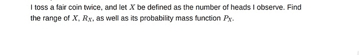 I toss a fair coin twice, and let X be defined as the number of heads I observe. Find
the range of X, Rx, as well as its probability mass function Px.
