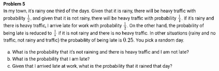 Problem 5
In my town, it's rainy one third of the days. Given that it is rainy, there will be heavy traffic with
probability , and given that it is not rainy, there will be heavy traffic with probability If it's rainy and
there is heavy traffic, I arrive late for work with probability . On the other hand, the probability of
being late is reduced to if it is not rainy and there is no heavy traffic. In other situations (rainy and no
traffic, not rainy and traffic) the probability of being late is 0.25. You pick a random day.
a. What is the probability that it's not raining and there is heavy traffic and I am not late?
b. What is the probability that I am late?
c. Given that I arrived late at work, what is the probability that it rained that day?
