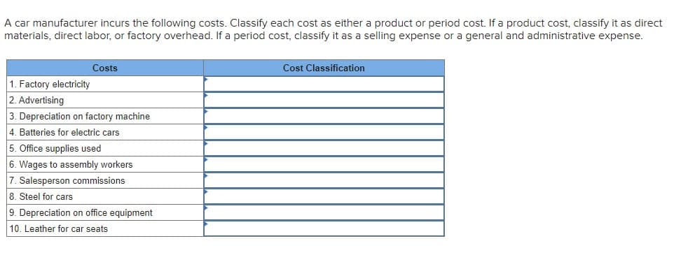 A car manufacturer incurs the following costs. Classify each cost as either a product or period cost. If a product cost, classify it as direct
materials, direct labor, or factory overhead. If a period cost, classify it as a selling expense or a general and administrative expense.
Costs
Cost Classification
1. Factory electricity
2. Advertising
3. Depreciation on factory machine
4. Batteries for electric cars
5. Office supplies used
6. Wages to assembly workers
7. Salesperson commissions
8. Steel for cars
9. Depreciation on office equipment
10. Leather for car seats
