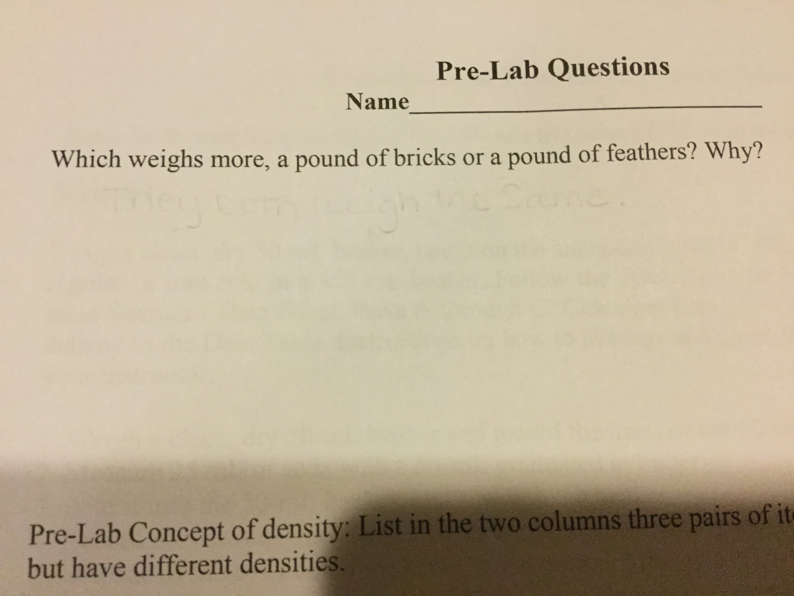Pre-Lab Questions
Name
Which weighs more, a pound of bricks or a pound of feathers? Why?
Pre-Lab Concept of density: List in the two columns three pairs of it
but have different densities.
