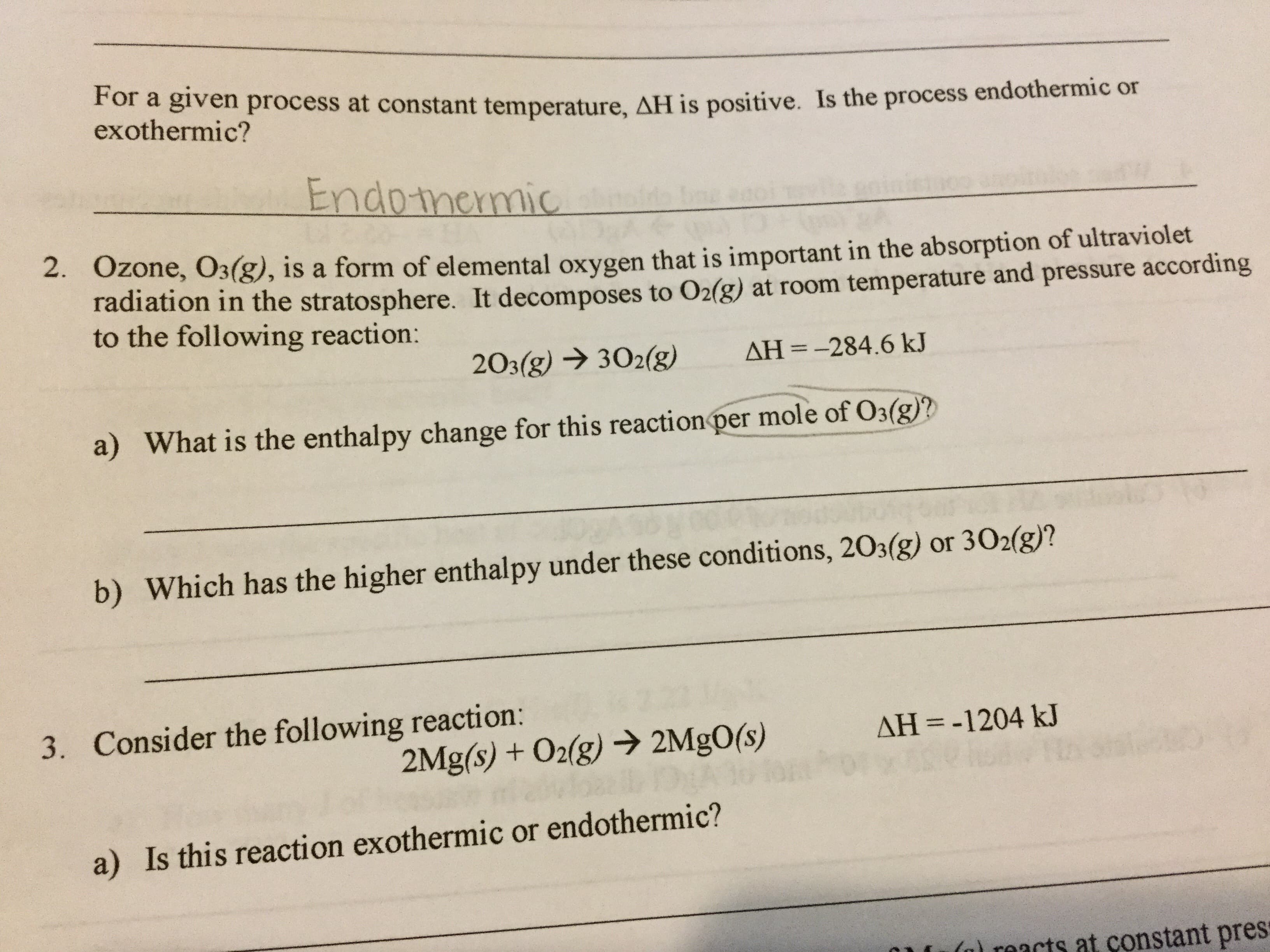 For a given process at constant temperature, AH is positive. Is the process endothermic or
exothermic?
Endomemic
2. 0zone, O3(g), is a form of elemental oxygen that is important in the absorption of ultraviolet
radiation in the stratosphere. It decomposes to O2(g) at room temperature and pressure according
to the following reaction:
AH =-284.6 kJ
203(g)302(g)
a) What is the enthalpy change for this reaction per mole of O3(g)?
b) Which has the higher enthalpy under these conditions, 203(g) or 302(g)?
Consider the following reaction:
3.
AH-1204 kJ
2Mg(s) + O2(g)2Mg0(s)
a) Is this reaction exothermic or endothermic?
) rmacts at constant pres
