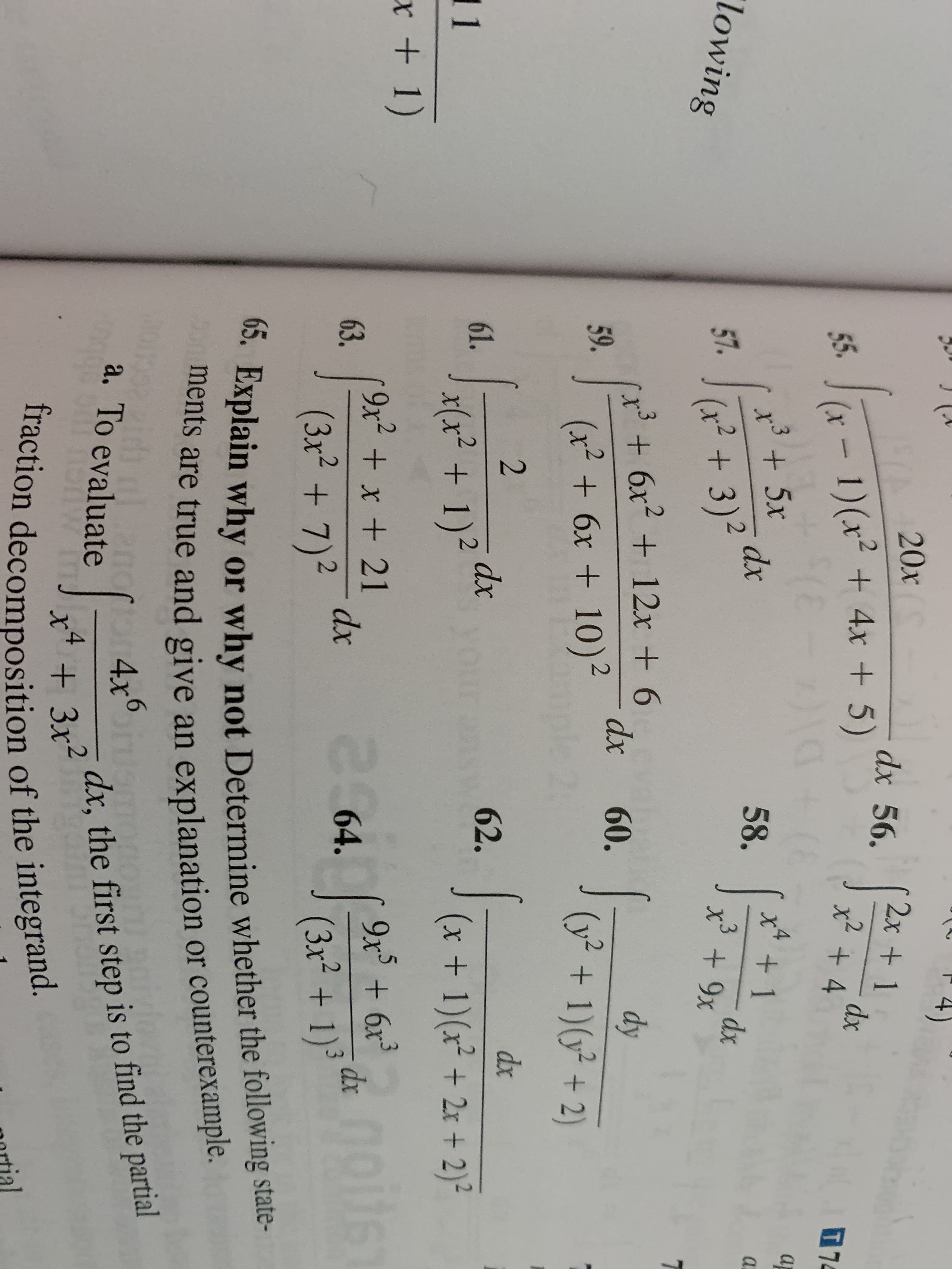 A20x
1)(x +4x +5)
(E
35x
dx 56.
2x+ 1
dx
x2+ 4
55.
77
x4
X 1
dx
x+9x
dx
58.
a
'lowing
57.
(x2+3)
3+6x + 12x + 6
dx
2
60.
dy
59.
(x2 6x + 10)
(y2 1)(22)
2
dx
61.
dx
62.
11
6
(x+ 1)(x +2x + 2)2
x +1)
9x2 +x + 21
63.
264.
9x5 6x3
dx
dx
(3x2+7)
(3x2+ 1)
65. Explain why or why not Determine whether the following state-
ments are true and give an explanation or counterexample.
a. To evaluate
do4x on
dx, the first step is to find the partial
Iraction decomposition of the integrand.
