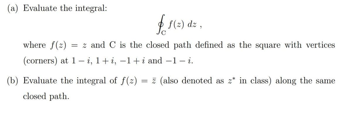 (a) Evaluate the integral:
O f(z) dz ,
where f(z)
= z and C is the closed path defined as the square with vertices
(corners) at 1
i, 1+ i, –1+ i and –1 – i.
(b) Evaluate the integral of f(z)
= z (also denoted as z* in class) along the same
closed path.
