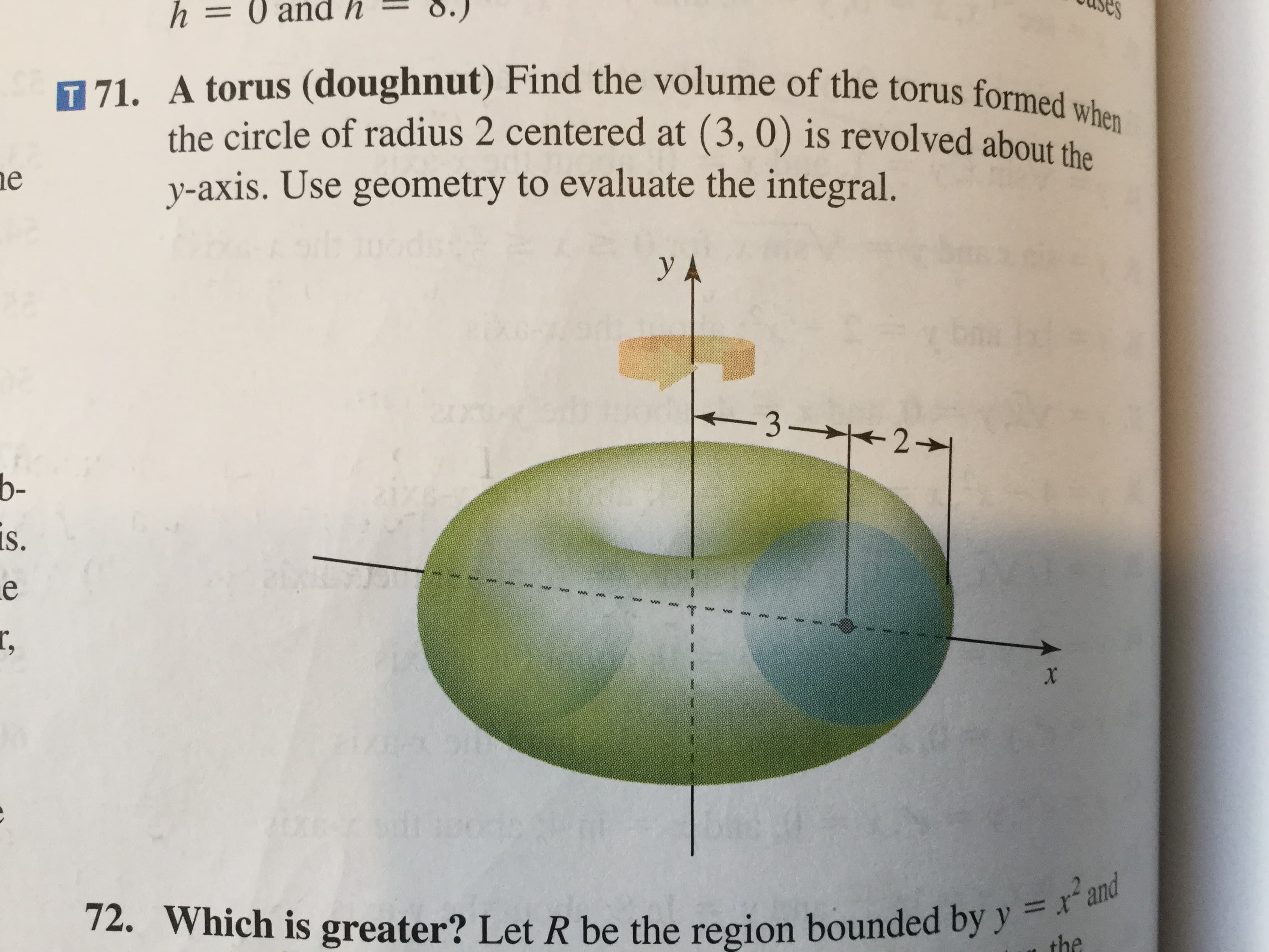 es
h= 0 and h
T 71. A torus (doughnut) Find the volume of the torus formed when
the circle of radius 2 centered at (3, 0) is revolved about tha
y-axis. Use geometry to evaluate the integral.
e
y A
-3 21
b-
is.
e
r,
x
2U60
72. Which is greater? Let R be the region bounded by y = r'and
=
the
