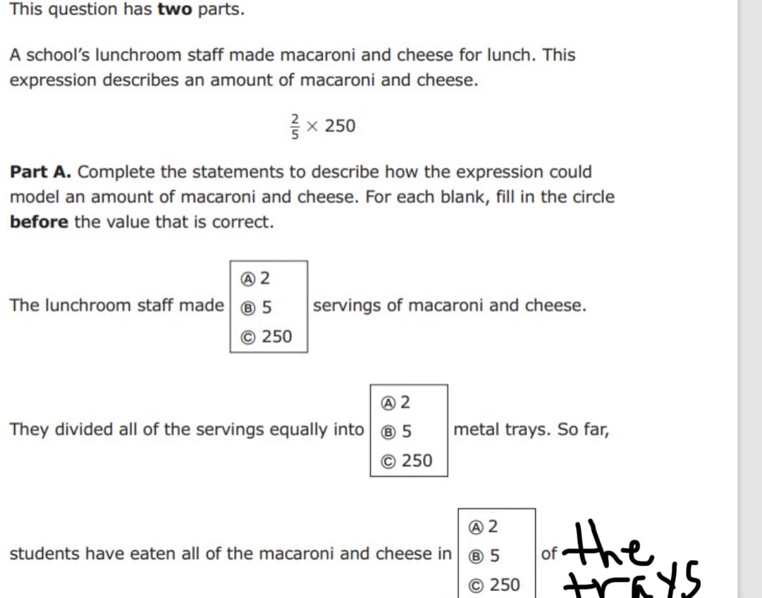 This question has two parts.
A school's lunchroom staff made macaroni and cheese for lunch. This
expression describes an amount of macaroni and cheese.
x 250
Part A. Complete the statements to describe how the expression could
model an amount of macaroni and cheese. For each blank, fill in the circle
before the value that is correct.
The lunchroom staff made ® 5
servings of macaroni and cheese.
250
They divided all of the servings equally into
metal trays. So far,
© 250
the
students have eaten all of the macaroni and cheese in
of
© 250
