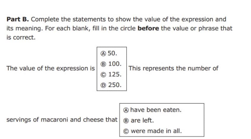 Part B. Complete the statements to show the value of the expression and
its meaning. For each blank, fill in the circle before the value or phrase that
is correct.
A 50.
® 100.
The value of the expression is
This represents the number of
© 125.
© 250.
A have been eaten.
servings of macaroni and cheese that| ® are left.
were made in all.
