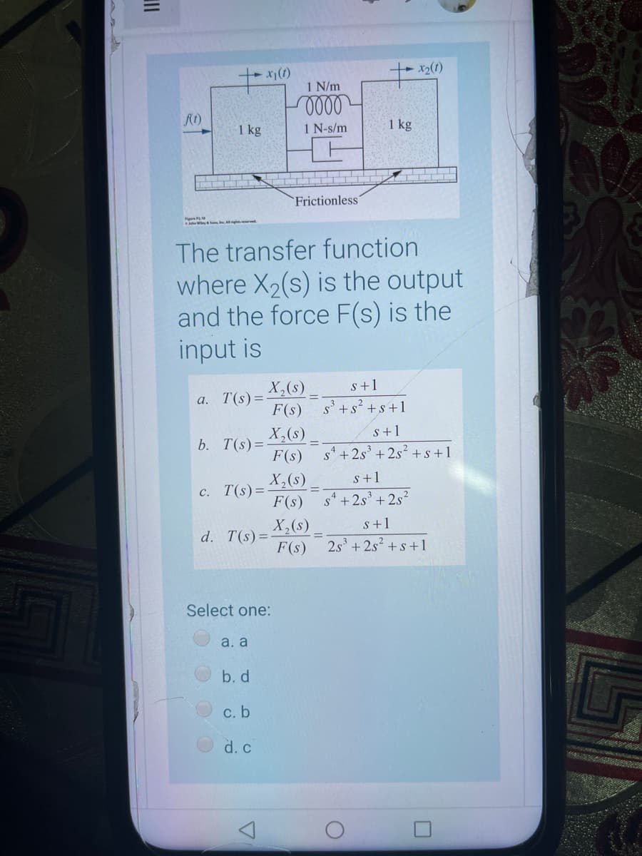 x(1)
1 N/m
1 kg
1 N-s/m
1 kg
Frictionless"
Figu
The transfer function
where X2(s) is the output
and the force F(s) is the
input is
X,(s)
T(s) =-
F(s)
s+1
a.
s'+s? +s+1
X,(s)
b. T(s)=
F(s)
s+1
s' + 2s + 2s? +s+1
s+1
X,(s)
c. T(s)=
F(s)
s + 2s³ + 2s?
X,(s)
d. T(s)=-
F(s)
s+1
2s3
+ 2s +s+1
Select one:
a. a
b. d
С. b
d. c
