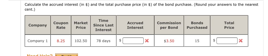 Calculate the accrued interest (in $) and the total purchase price (in $) of the bond purchase. (Round your answers to the nearest
cent.)
Time
Coupon
Market
Accrued
Commission
Bonds
Total
Company
Since Last
Rate
Price
Interest
per Bond
Purchased
Price
Interest
Company 1
8.25
102.50
78 days
$
$3.50
15
$
