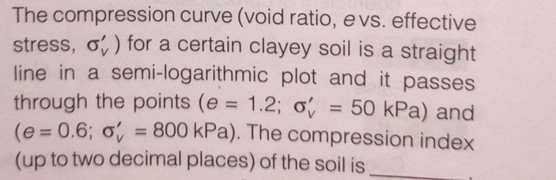 The compression curve (void ratio, e vs. effective
stress, o) for a certain clayey soil is a straight
line in a semi-logarithmic plot and it passes
through the points (e = 1.2; o
= 50 kPa) and
(e = 0.6; o = 800 kPa). The compression index
(up to two decimal places) of the soil is