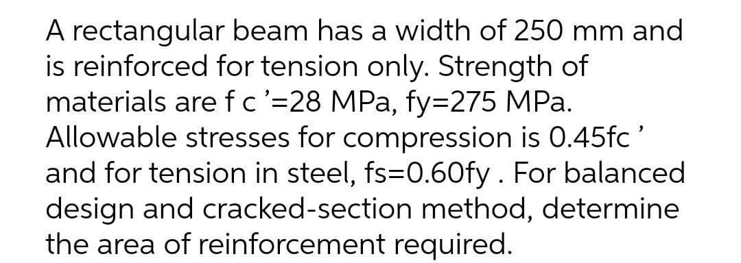 A rectangular beam has a width of 250 mm and
is reinforced for tension only. Strength of
materials are fc'=28 MPa, fy=275 MPa.
Allowable stresses for compression is 0.45fc'
and for tension in steel, fs=0.60fy. For balanced
design and cracked-section method, determine
the area of reinforcement required.