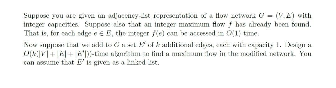 Suppose you are given an adjacency-list representation of a flow network G = (V, E) with
integer capacities. Suppose also that an integer maximum flow f has already been found.
That is, for each edge e € E, the integer f(e) can be accessed in 0(1) time.
Now suppose that we add to G a set E' of k additional edges, each with capacity 1. Design a
O(k(V+ |E|+|E'))-time algorithm to find a maximum flow in the modified network. You
can assume that E' is given as a linked list.