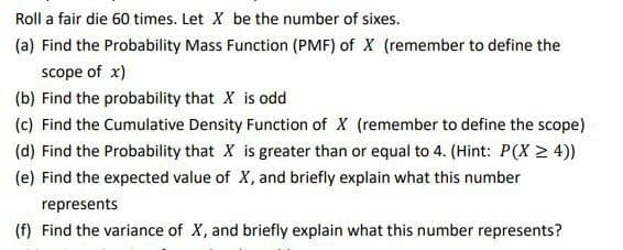 Roll a fair die 60 times. Let X be the number of sixes.
(a) Find the Probability Mass Function (PMF) of X (remember to define the
scope of x)
(b) Find the probability that X is odd
(c) Find the Cumulative Density Function of X (remember to define the scope)
(d) Find the probability that X is greater than or equal to 4. (Hint: P(X > 4))
(e) Find the expected value of X, and briefly explain what this number
represents
(f) Find the variance of X, and briefly explain what this number represents?