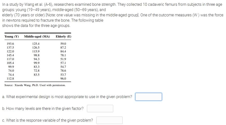In a study by Wang et al. (A-6), researchers examined bone strength. They collected 10 cadaveric femurs from subjects in three age
groups: young (19-49 years), middle aged (50-69 years), and
elderly (70 years or older) [Note: one value was missing in the middle-aged group). One of the outcome measures (W) was the force
in newtons required to fracture the bone. The following table
shows the data for the three age groups.
Young (Y) Middle-aged (MA)
Elderly (E)
193.6
125.4
59.0
137.5
126.5
87.2
122.0
115.9
84.4
145.4
98.8
78.1
117.0
94.3
51.9
105.4
99.9
57.1
99.9
83.3
54.7
74.0
72.8
78.6
74.4
83.5
53.7
112.8
96.0
Source: Xiaodu Wang, Ph.D. Used with permission.
a. What experimental design is most appropriate to use in the given problem?
b. How many levels are there in the given factor?
c. What is the response variable of the given problem?
