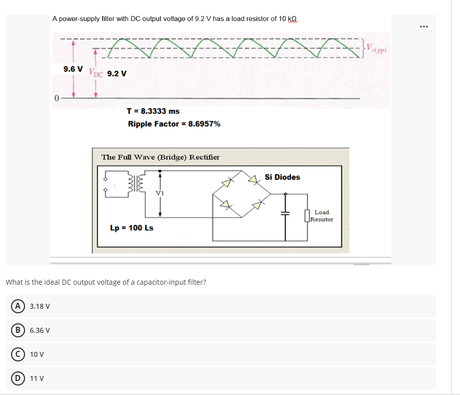 A power-supply filter with DC output voltage of 9.2 V has a load resistor of 10 kQ.
...
9.6 V
Vpc 9.2 V
T = 8.3333 ms
Ripple Factor = 8.6957%
The Full Wave (Bridge) Rectifier
Si Diodes
Vi
Load
Resistor
Lp = 100 Ls
What is the ideal DC output voltage of a capacitor-input filter?
A 3.18 V
B) 6.36 V
10 V
11 V
