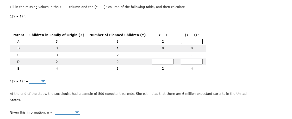 Fill in the missing values in the Y - 1 column and the (Y - 1)² column of the following table, and then calculate
Σ(Υ-1)2
Parent
Children in Family of Origin (X)
Number of Planned Children (Y)
Y - 1
(Y – 1)2
A
3
2
1.
3
1
2
2
E
4
3
2
4
E(Y - 1)2 =
At the end of the study, the sociologist had a sample of 500 expectant parents. She estimates that there are 6 million expectant parents in the United
States.
Given this information, n =
