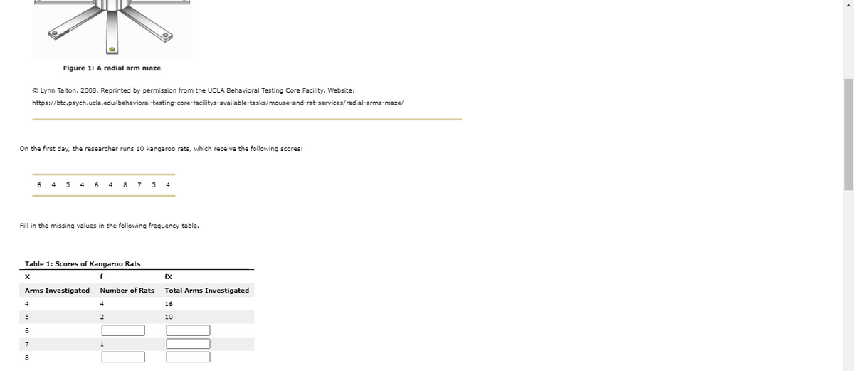 Figure 1: A radial arm maze
© Lynn Talton, 2008. Reprinted by permission from the UCLA Behavioral Testing Core Facility. Website:
https://btc.psych.ucla.edu/behavioral-testing-core-facilitys-available-tasks/mouse-and-rat-services/radial-arms-maze/
On the first day, the researcher runs 10 kangaroo rats, which receive the following scores:
6
4
4
8
7
5
Fill in the missing values in the following frequency table.
Table 1: Scores of Kangaroo Rats
X
fx
Arms Investigated
Number of Rats
Total Arms Investigated
16
5
10
6
7
