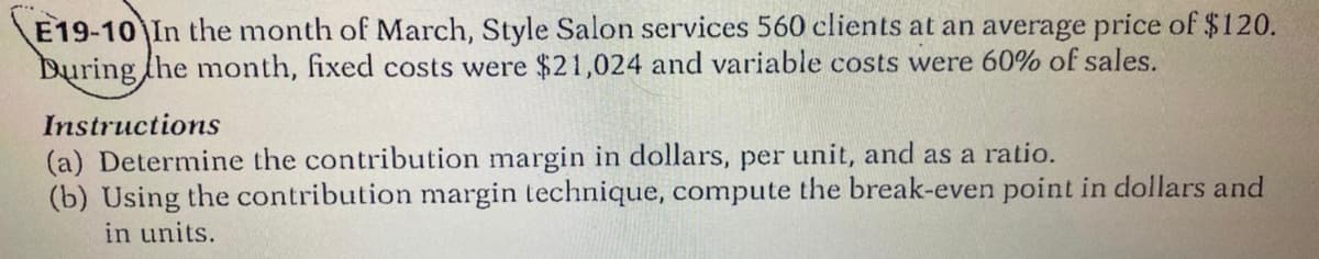 E19-10 In the month of March, Style Salon services 560 clients at an average price of $120.
During the month, fixed costs were $21,024 and variable costs were 60% of sales.
Instructions
(a) Determine the contribution margin in dollars, per unit, and as a ratio.
(b) Using the contribution margin technique, compute the break-even point in dollars and
in units.
