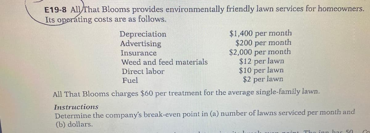 E19-8 All/That Blooms provides environmentally friendly lawn services for homeowners.
Its operáting costs are as follows.
Depreciation
Advertising
$1,400 per month
$200 per month
month
$2,000 per
$12 per lawn
$10 per lawn
$2 per lawn
Insurance
Weed and feed materials
Direct labor
Fuel
All That Blooms charges $60 per treatment for the average single-family lawn.
Instructions
Determine the company's break-even point in (a) number of lawns serviced per month and
(b) dollars.
The inn has 50
Co
