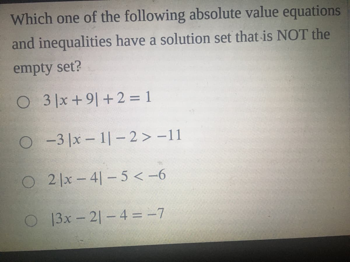 Which one of the following absolute value equations
and inequalities have a solution set that is NOT the
empty set?
O 3 x+9|+2 = 1
O-3 |x – 1| - 2 > -11
O2 x- 4|– 5 < -6
13x-2|- 4 = -7
