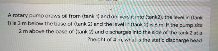 A rotary pump draws oil from (tank 1) and delivers it into (tank2), the level in (tank
1) is 3 m below the base of (tank 2) and the level in (tank 2) is 6 m. If the pump sits
2 m above the base of (tank 2) and discharges into the side of the tank 2 at a
?height of 4 m, what is the static discharge head